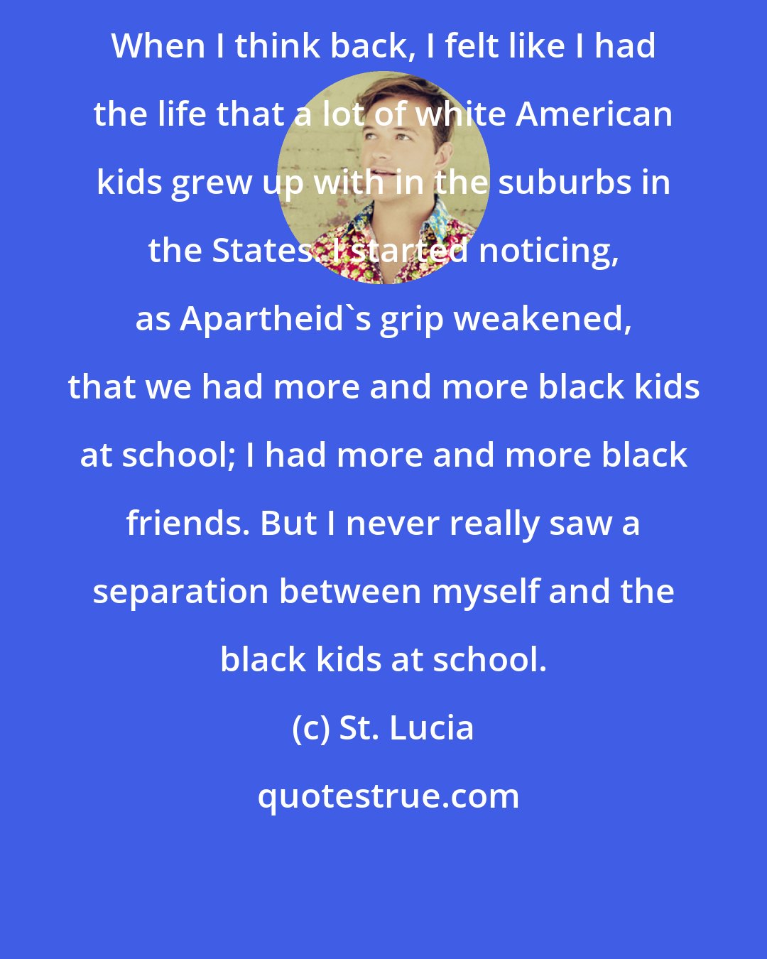 St. Lucia: When I think back, I felt like I had the life that a lot of white American kids grew up with in the suburbs in the States. I started noticing, as Apartheid's grip weakened, that we had more and more black kids at school; I had more and more black friends. But I never really saw a separation between myself and the black kids at school.