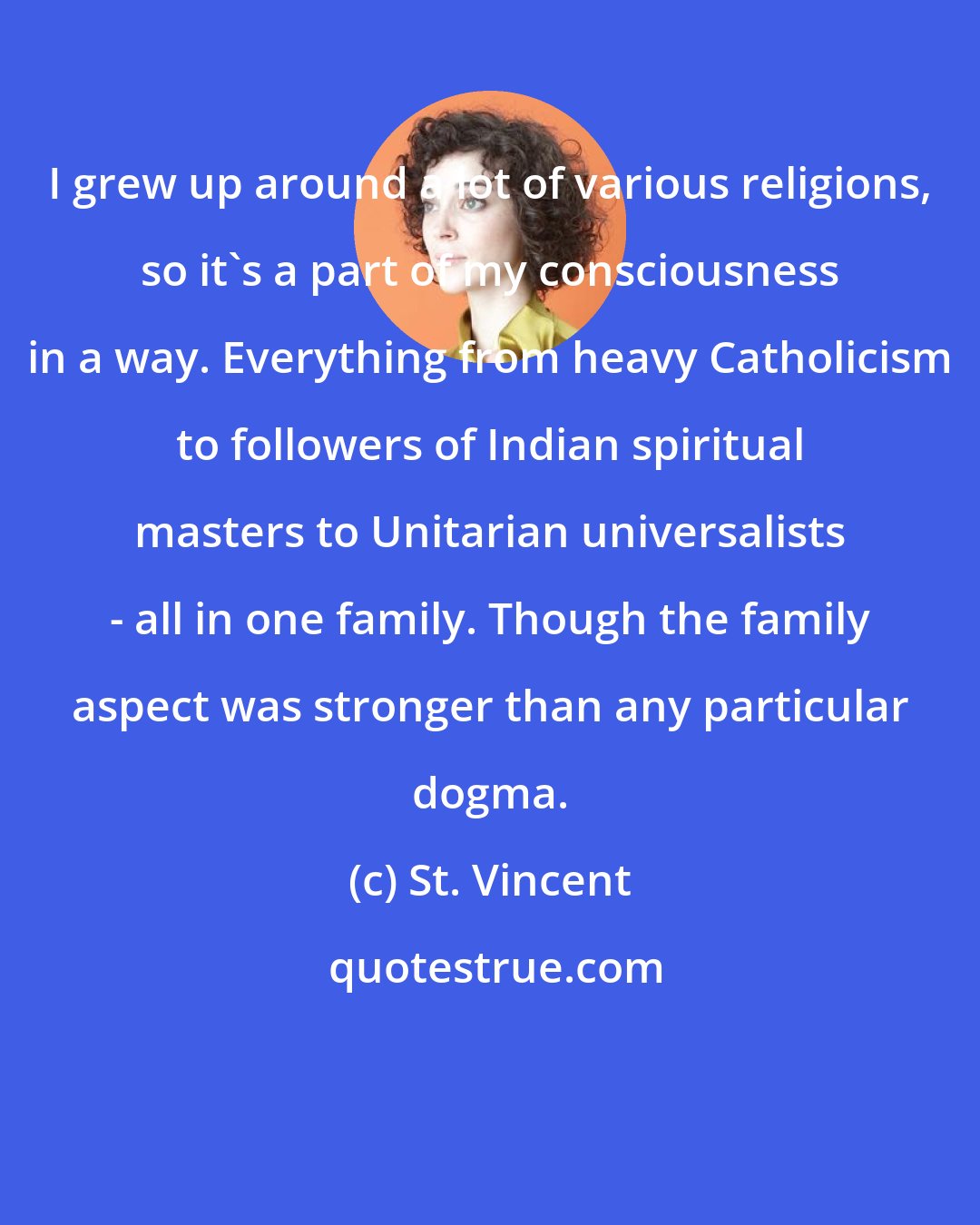 St. Vincent: I grew up around a lot of various religions, so it's a part of my consciousness in a way. Everything from heavy Catholicism to followers of Indian spiritual masters to Unitarian universalists - all in one family. Though the family aspect was stronger than any particular dogma.