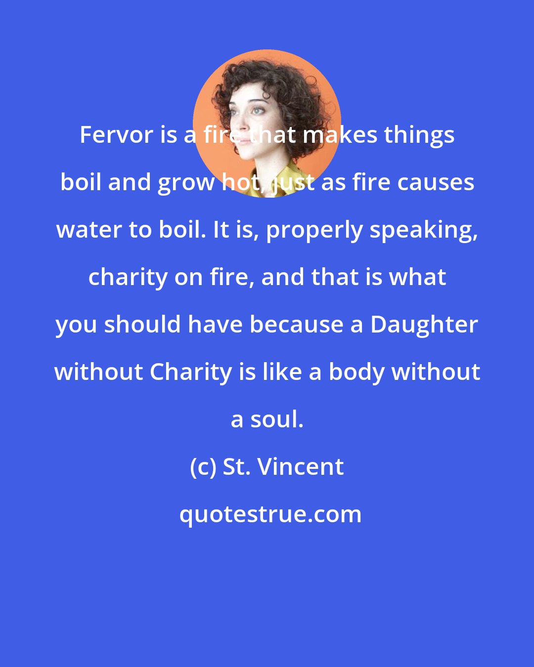 St. Vincent: Fervor is a fire that makes things boil and grow hot, just as fire causes water to boil. It is, properly speaking, charity on fire, and that is what you should have because a Daughter without Charity is like a body without a soul.