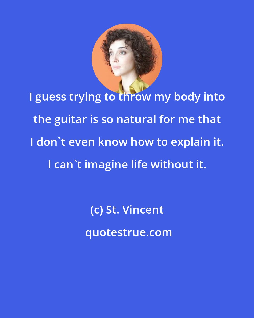 St. Vincent: I guess trying to throw my body into the guitar is so natural for me that I don't even know how to explain it. I can't imagine life without it.