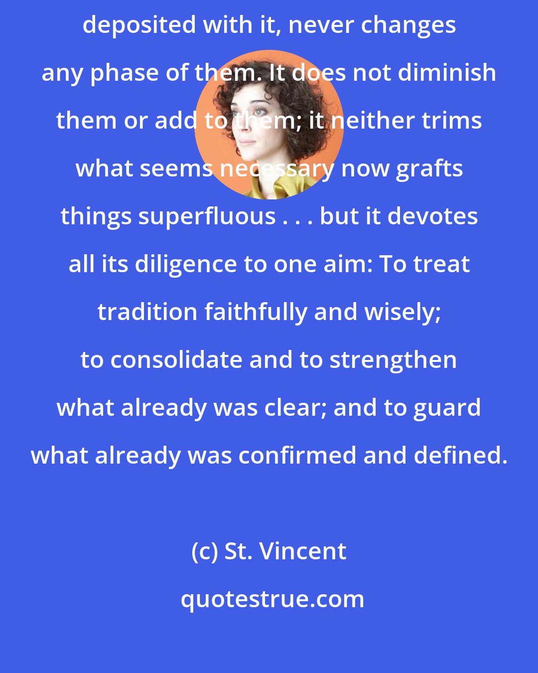 St. Vincent: The Church of Christ, zealous and cautious guardian of the dogmas deposited with it, never changes any phase of them. It does not diminish them or add to them; it neither trims what seems necessary now grafts things superfluous . . . but it devotes all its diligence to one aim: To treat tradition faithfully and wisely; to consolidate and to strengthen what already was clear; and to guard what already was confirmed and defined.