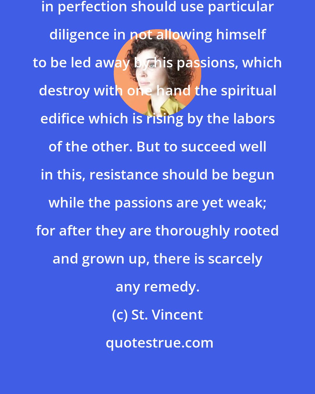 St. Vincent: Whoever wishes to make progress in perfection should use particular diligence in not allowing himself to be led away by his passions, which destroy with one hand the spiritual edifice which is rising by the labors of the other. But to succeed well in this, resistance should be begun while the passions are yet weak; for after they are thoroughly rooted and grown up, there is scarcely any remedy.