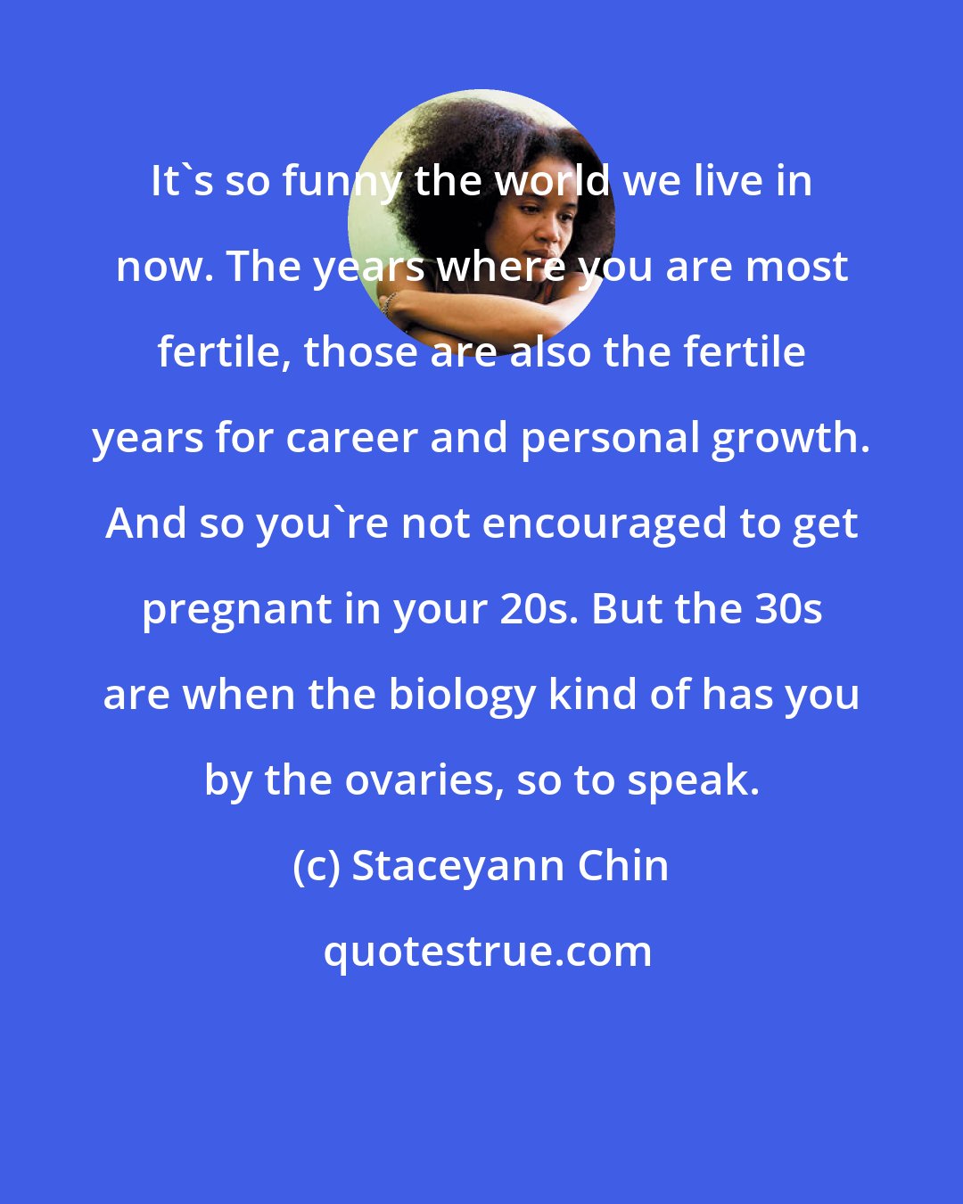 Staceyann Chin: It's so funny the world we live in now. The years where you are most fertile, those are also the fertile years for career and personal growth. And so you're not encouraged to get pregnant in your 20s. But the 30s are when the biology kind of has you by the ovaries, so to speak.