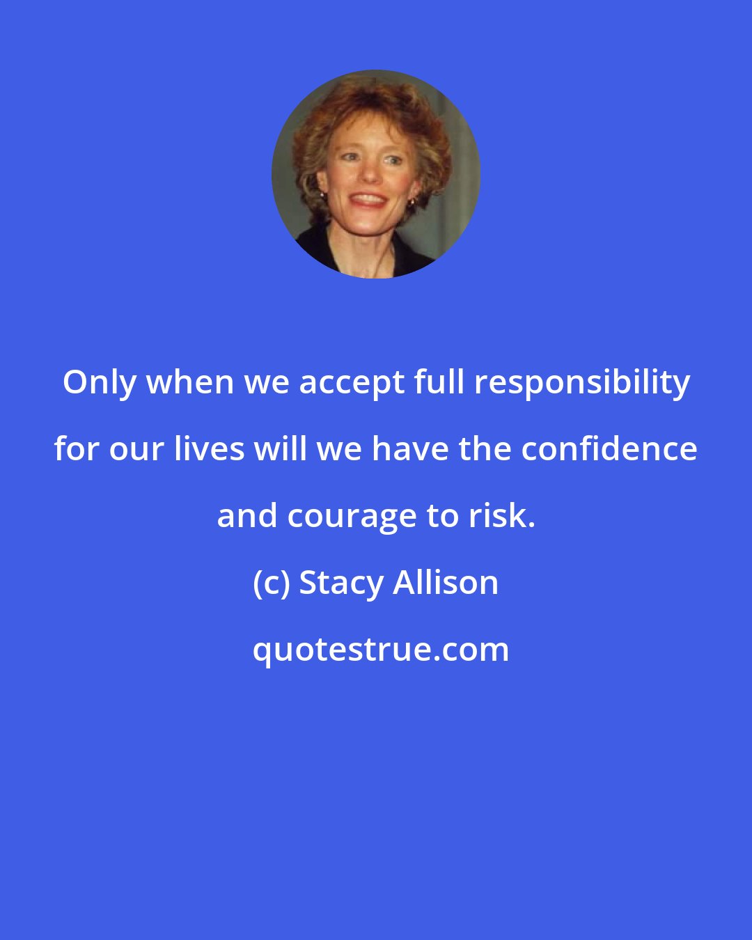 Stacy Allison: Only when we accept full responsibility for our lives will we have the confidence and courage to risk.