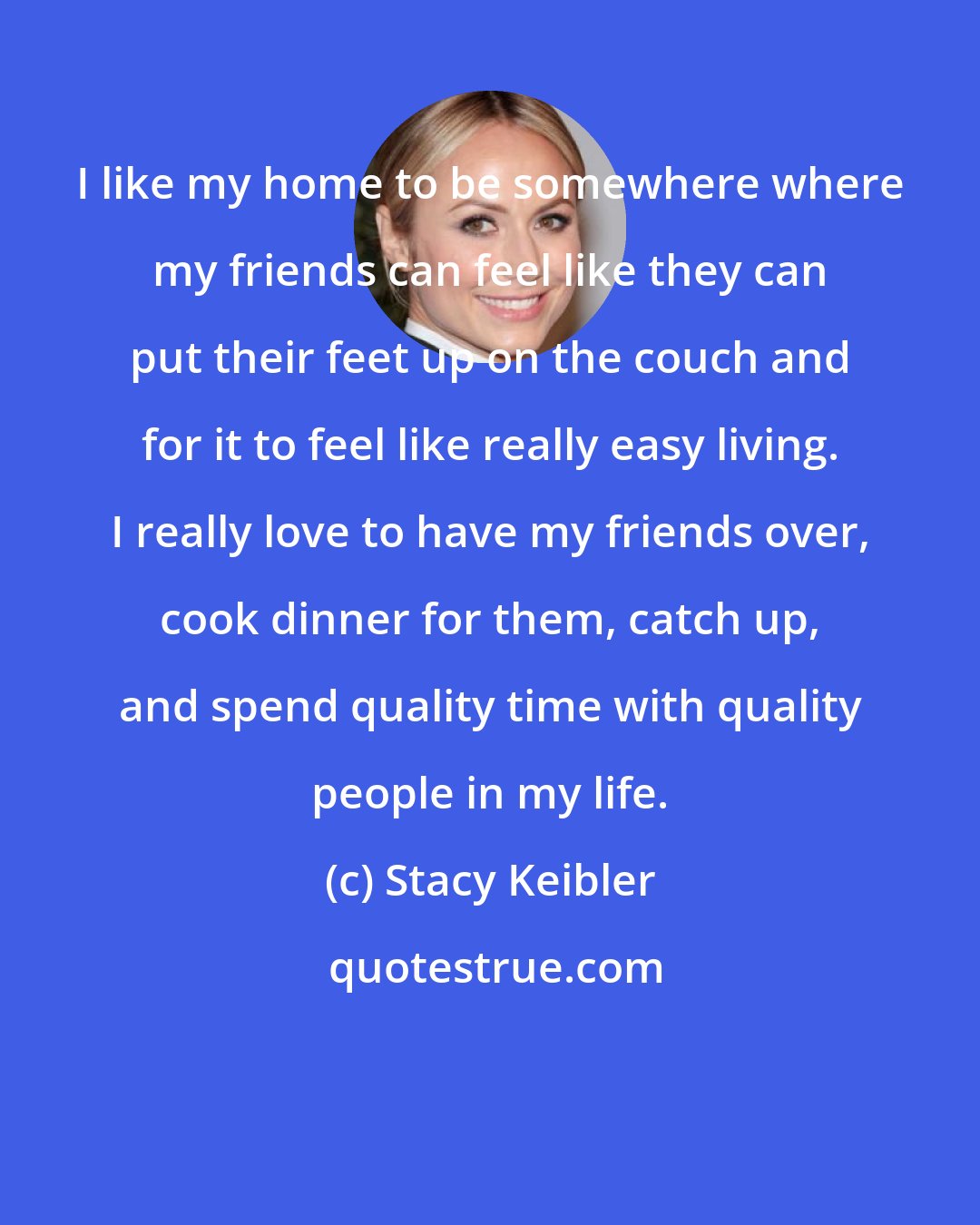 Stacy Keibler: I like my home to be somewhere where my friends can feel like they can put their feet up on the couch and for it to feel like really easy living. I really love to have my friends over, cook dinner for them, catch up, and spend quality time with quality people in my life.