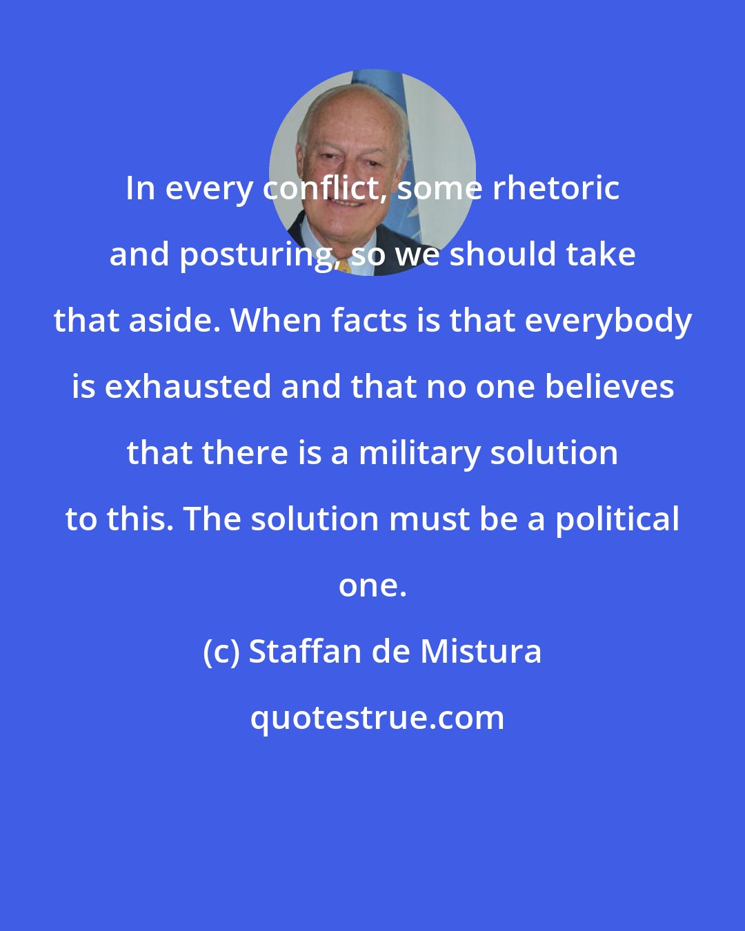 Staffan de Mistura: In every conflict, some rhetoric and posturing, so we should take that aside. When facts is that everybody is exhausted and that no one believes that there is a military solution to this. The solution must be a political one.