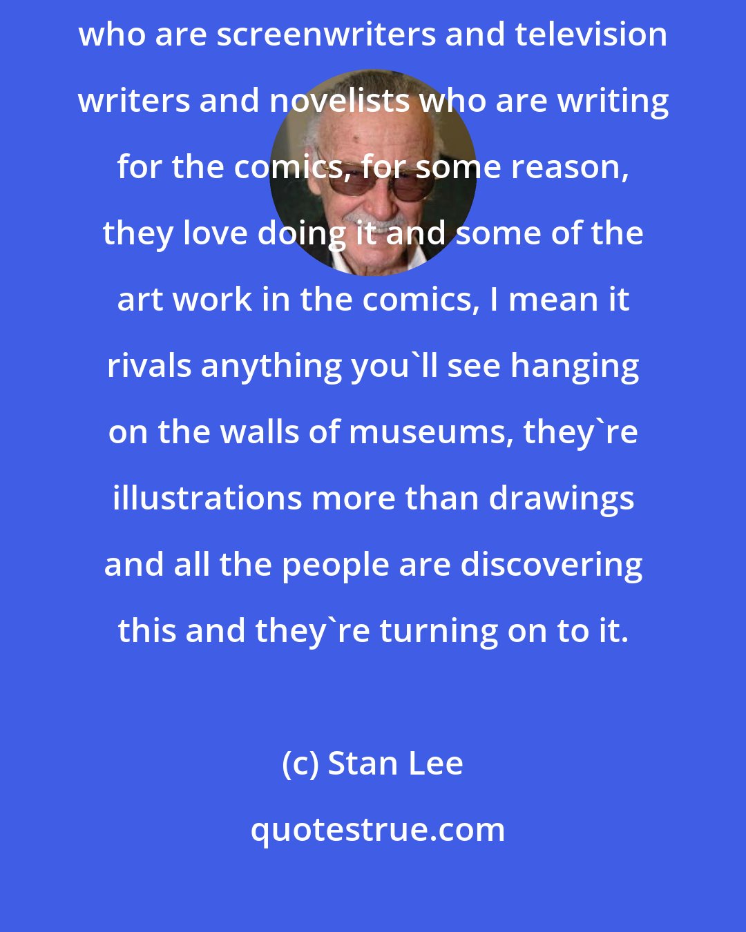 Stan Lee: Comic books themselves are getting more literate. And there are people who are screenwriters and television writers and novelists who are writing for the comics, for some reason, they love doing it and some of the art work in the comics, I mean it rivals anything you'll see hanging on the walls of museums, they're illustrations more than drawings and all the people are discovering this and they're turning on to it.