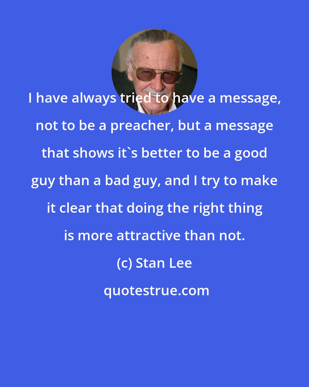 Stan Lee: I have always tried to have a message, not to be a preacher, but a message that shows it's better to be a good guy than a bad guy, and I try to make it clear that doing the right thing is more attractive than not.