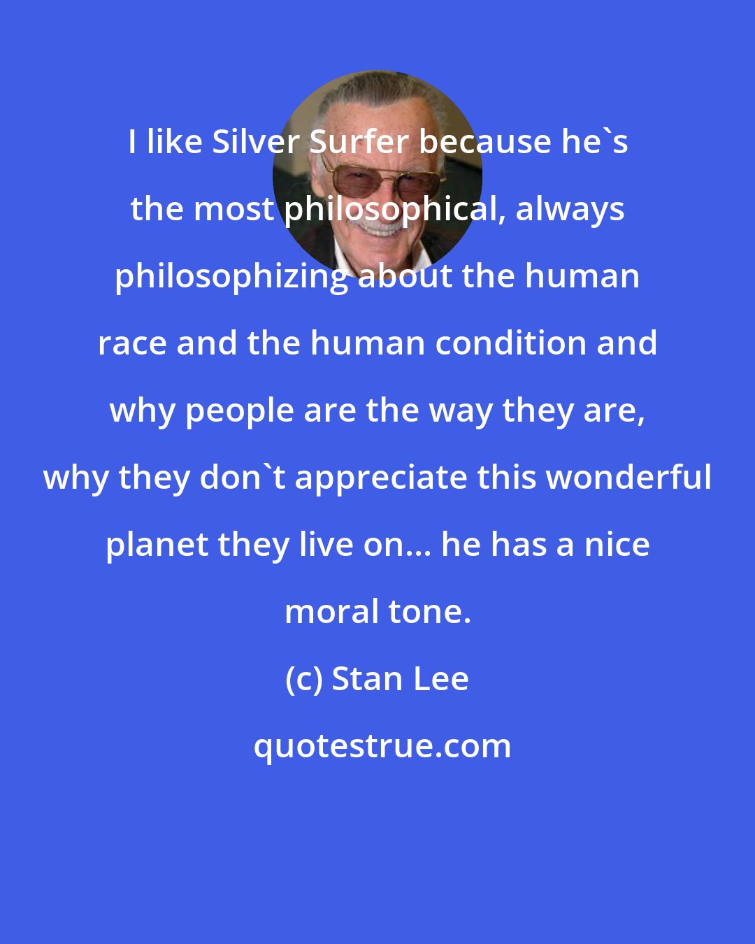 Stan Lee: I like Silver Surfer because he's the most philosophical, always philosophizing about the human race and the human condition and why people are the way they are, why they don't appreciate this wonderful planet they live on... he has a nice moral tone.