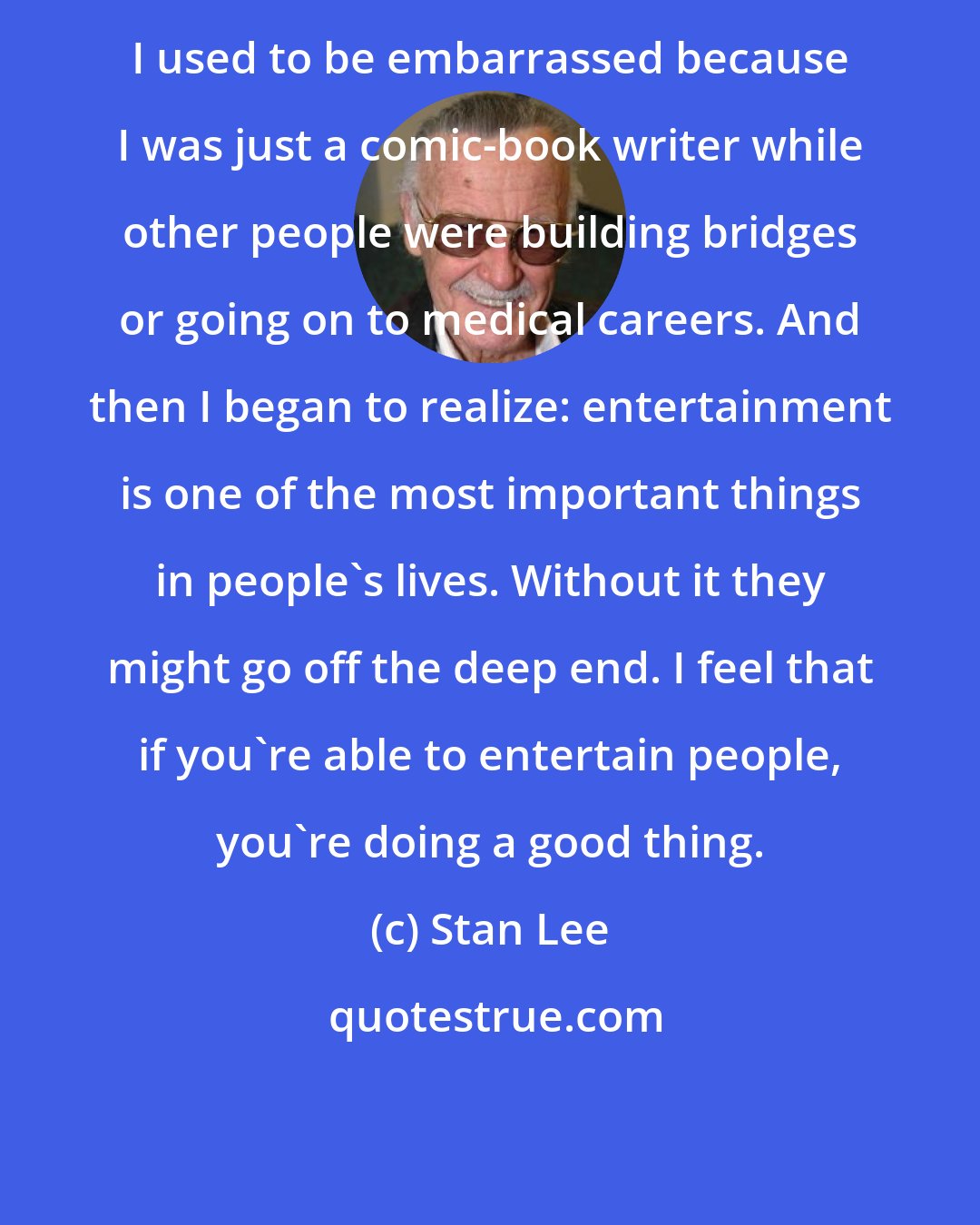 Stan Lee: I used to be embarrassed because I was just a comic-book writer while other people were building bridges or going on to medical careers. And then I began to realize: entertainment is one of the most important things in people's lives. Without it they might go off the deep end. I feel that if you're able to entertain people, you're doing a good thing.