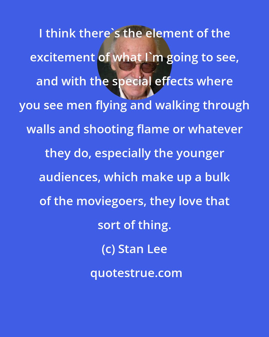 Stan Lee: I think there's the element of the excitement of what I'm going to see, and with the special effects where you see men flying and walking through walls and shooting flame or whatever they do, especially the younger audiences, which make up a bulk of the moviegoers, they love that sort of thing.