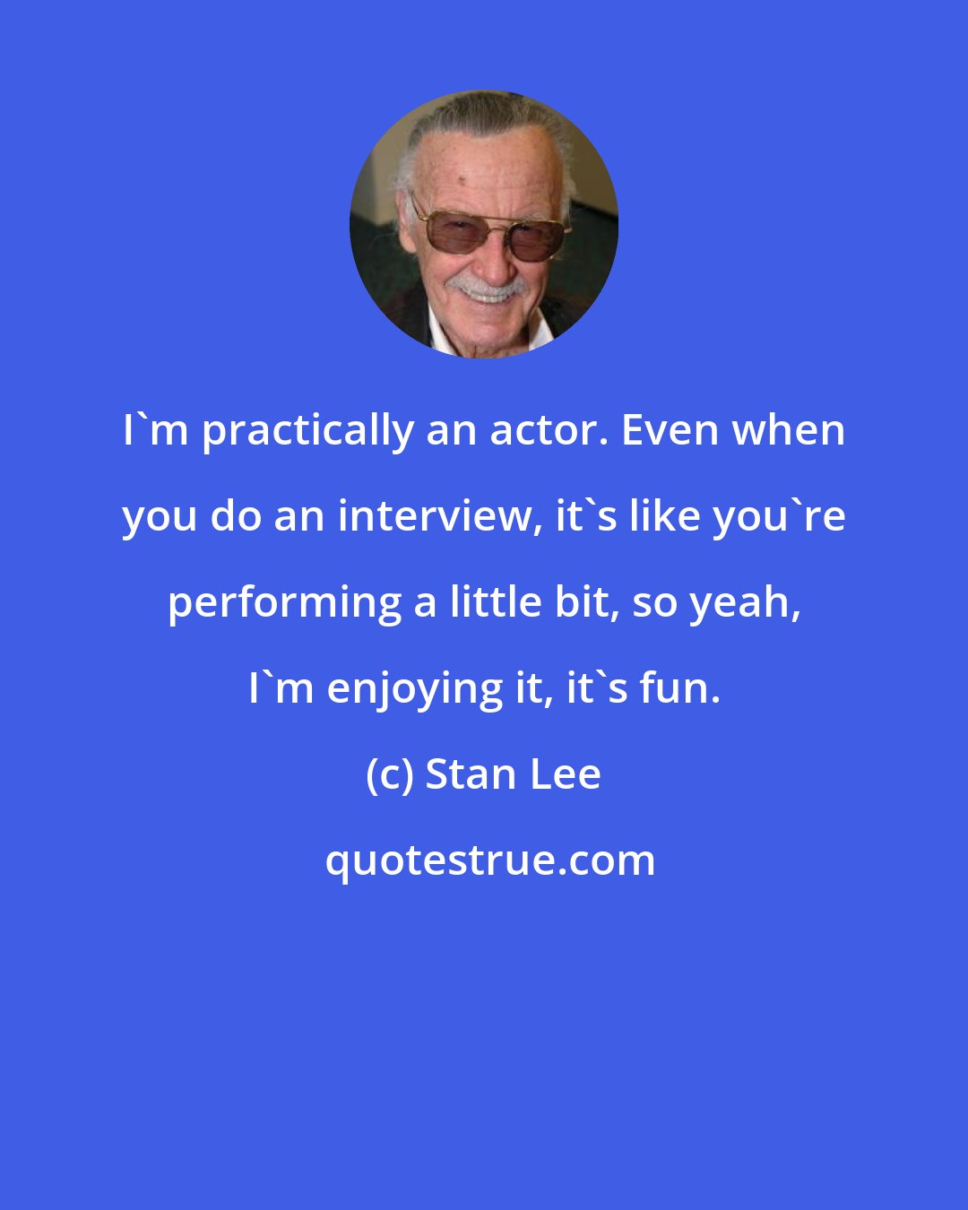 Stan Lee: I'm practically an actor. Even when you do an interview, it's like you're performing a little bit, so yeah, I'm enjoying it, it's fun.