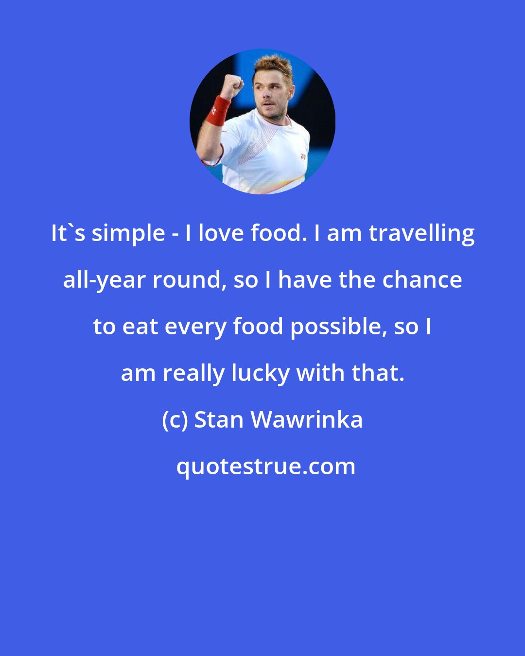 Stan Wawrinka: It's simple - I love food. I am travelling all-year round, so I have the chance to eat every food possible, so I am really lucky with that.