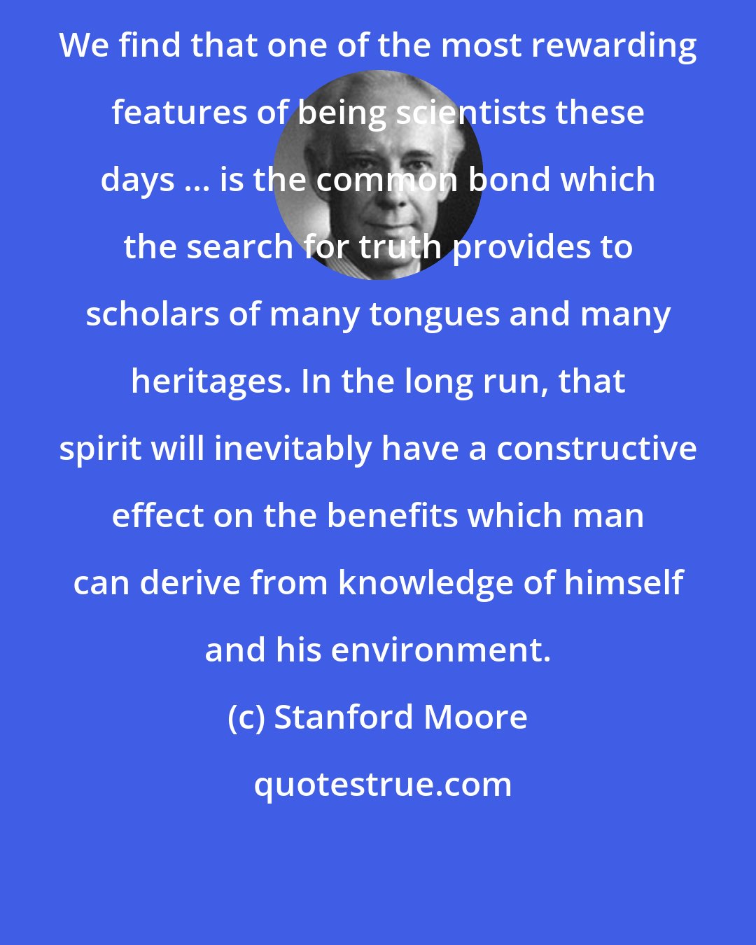 Stanford Moore: We find that one of the most rewarding features of being scientists these days ... is the common bond which the search for truth provides to scholars of many tongues and many heritages. In the long run, that spirit will inevitably have a constructive effect on the benefits which man can derive from knowledge of himself and his environment.