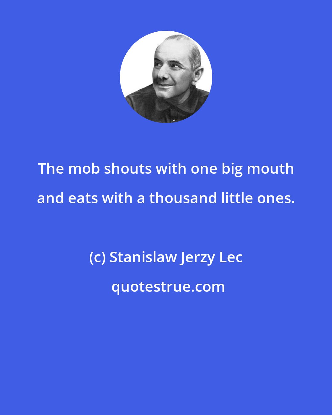 Stanislaw Jerzy Lec: The mob shouts with one big mouth and eats with a thousand little ones.
