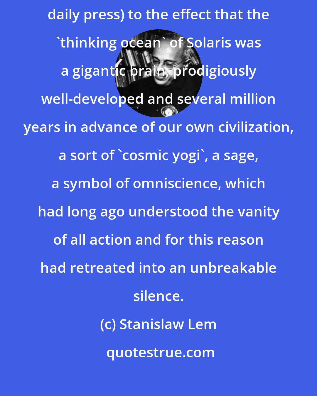 Stanislaw Lem: For some time there was a widely held notion (zealously fostered by the daily press) to the effect that the 'thinking ocean' of Solaris was a gigantic brain, prodigiously well-developed and several million years in advance of our own civilization, a sort of 'cosmic yogi', a sage, a symbol of omniscience, which had long ago understood the vanity of all action and for this reason had retreated into an unbreakable silence.