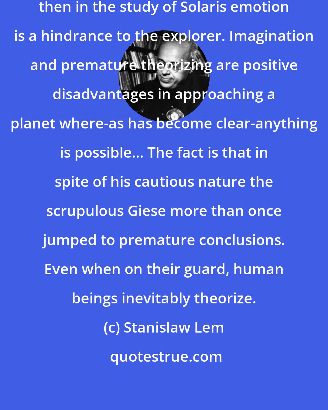 Stanislaw Lem: Giese was an unemotional man, but then in the study of Solaris emotion is a hindrance to the explorer. Imagination and premature theorizing are positive disadvantages in approaching a planet where-as has become clear-anything is possible... The fact is that in spite of his cautious nature the scrupulous Giese more than once jumped to premature conclusions. Even when on their guard, human beings inevitably theorize.