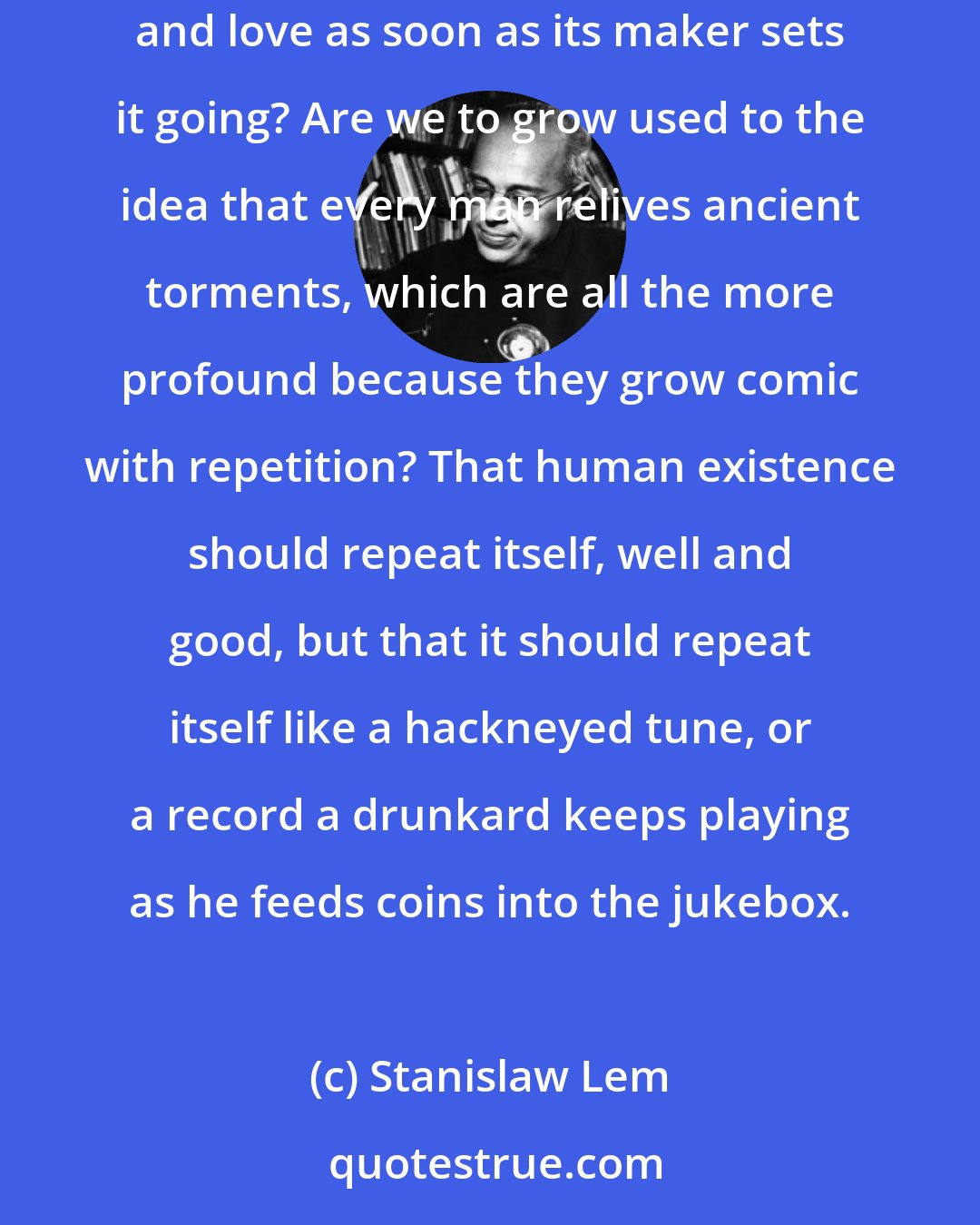Stanislaw Lem: So one must be resigned to being a clock that measures the passage of time, now out of order, now repaired, and whose mechanism generates despair and love as soon as its maker sets it going? Are we to grow used to the idea that every man relives ancient torments, which are all the more profound because they grow comic with repetition? That human existence should repeat itself, well and good, but that it should repeat itself like a hackneyed tune, or a record a drunkard keeps playing as he feeds coins into the jukebox.