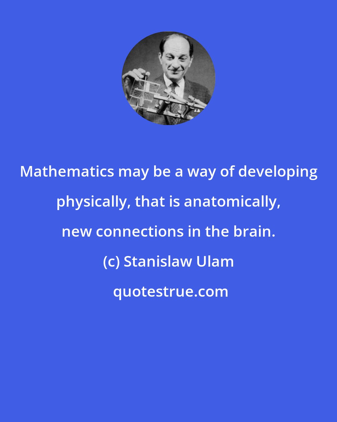 Stanislaw Ulam: Mathematics may be a way of developing physically, that is anatomically, new connections in the brain.