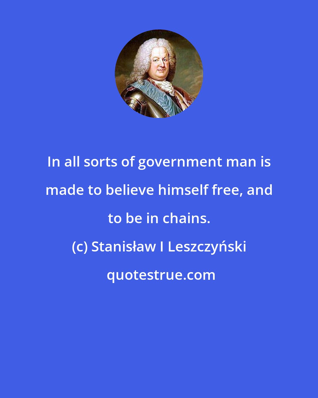 Stanisław I Leszczyński: In all sorts of government man is made to believe himself free, and to be in chains.