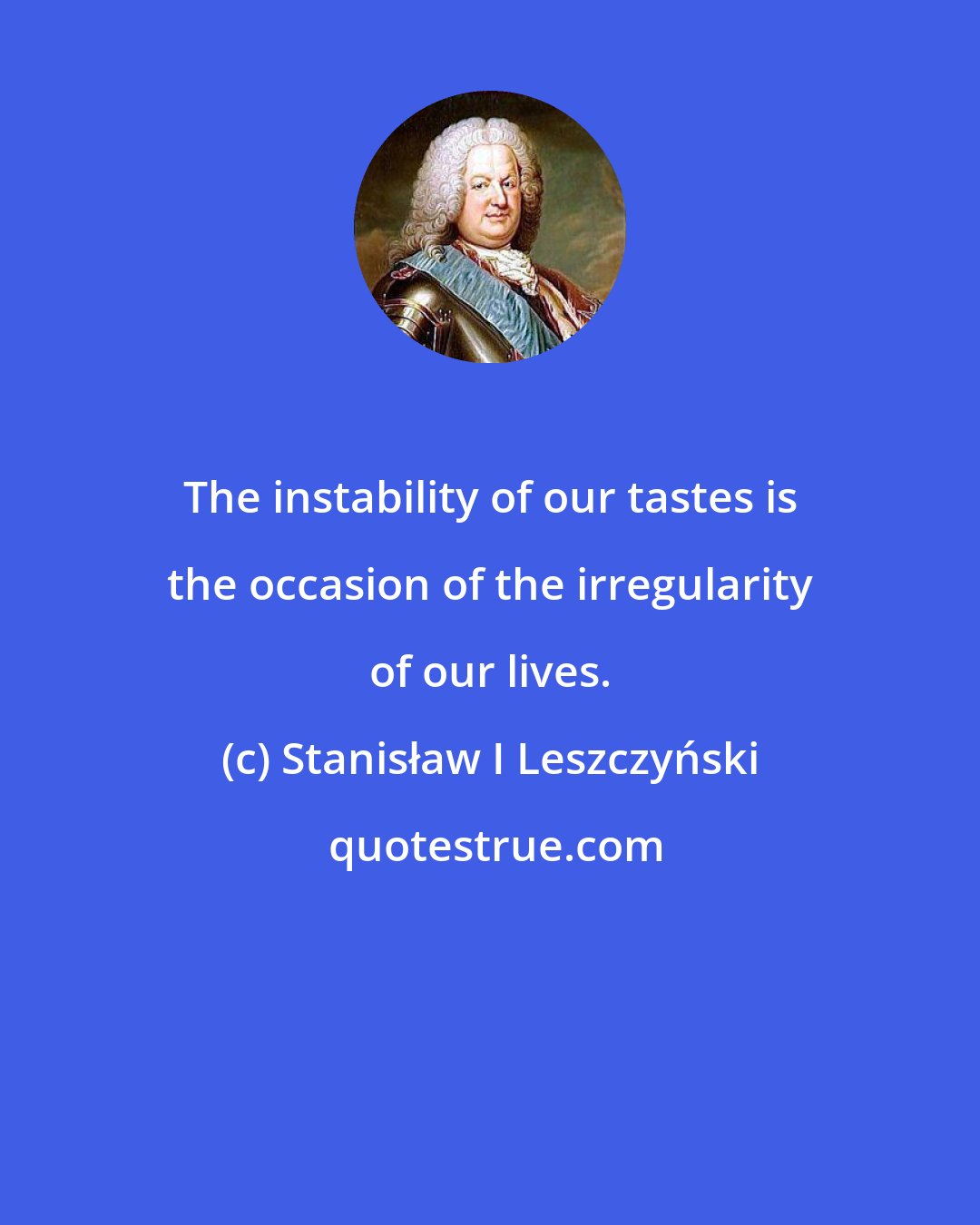 Stanisław I Leszczyński: The instability of our tastes is the occasion of the irregularity of our lives.