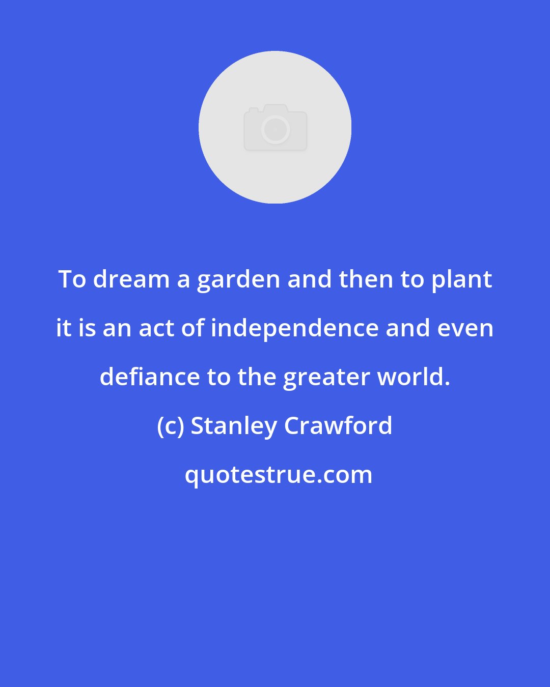 Stanley Crawford: To dream a garden and then to plant it is an act of independence and even defiance to the greater world.