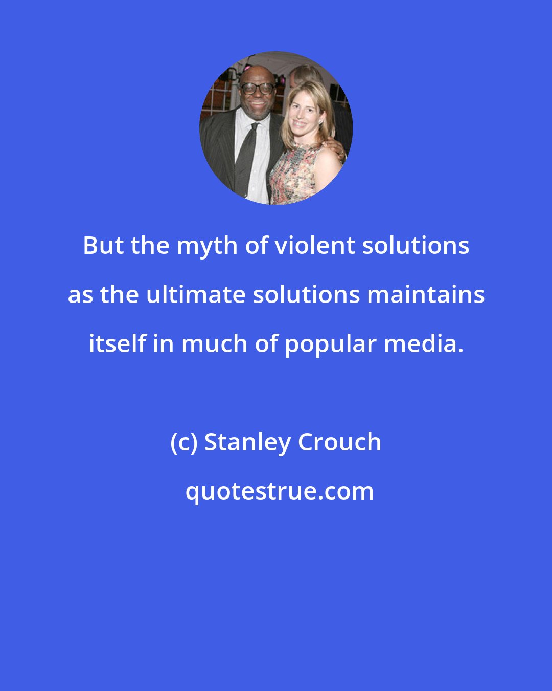 Stanley Crouch: But the myth of violent solutions as the ultimate solutions maintains itself in much of popular media.