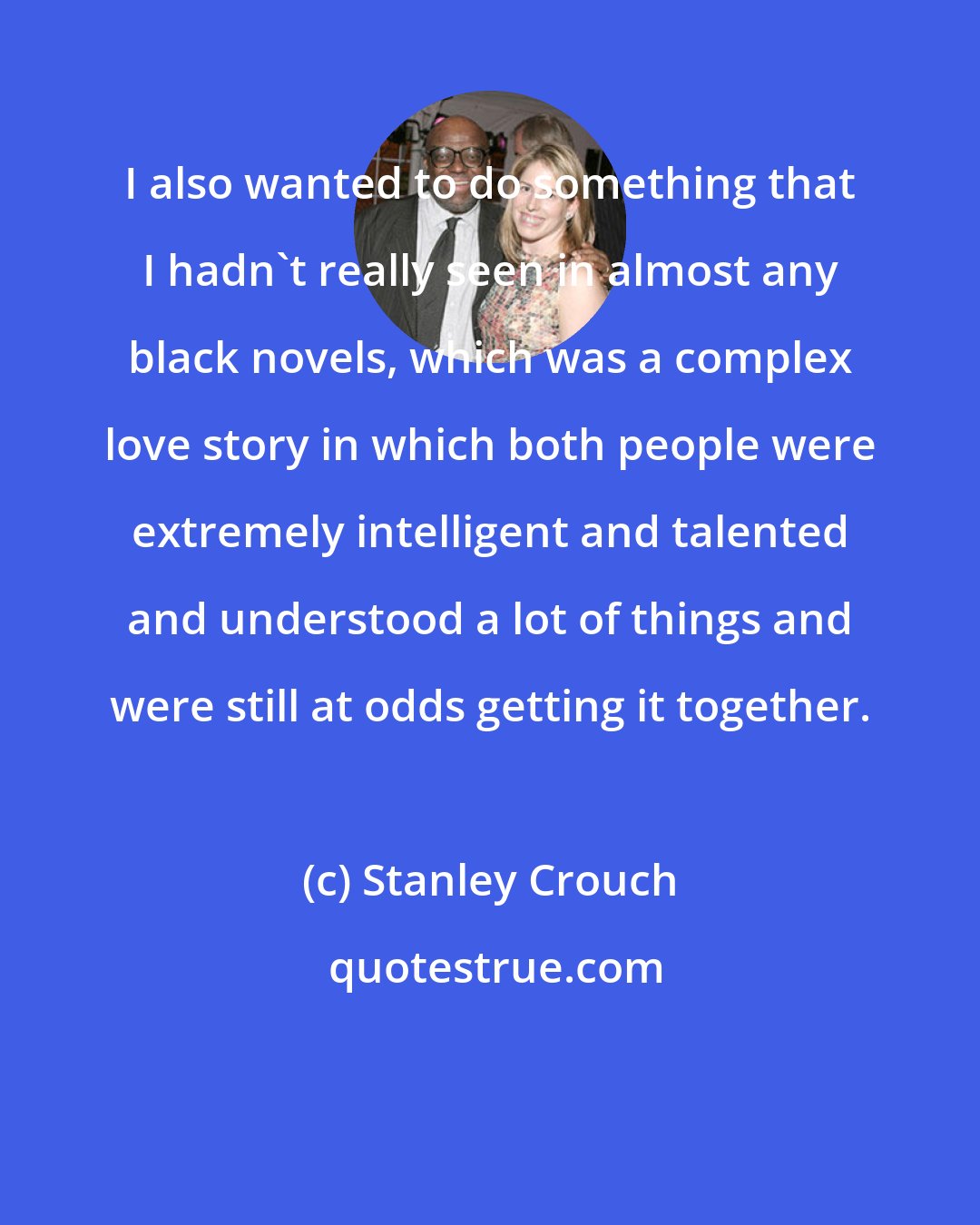 Stanley Crouch: I also wanted to do something that I hadn't really seen in almost any black novels, which was a complex love story in which both people were extremely intelligent and talented and understood a lot of things and were still at odds getting it together.