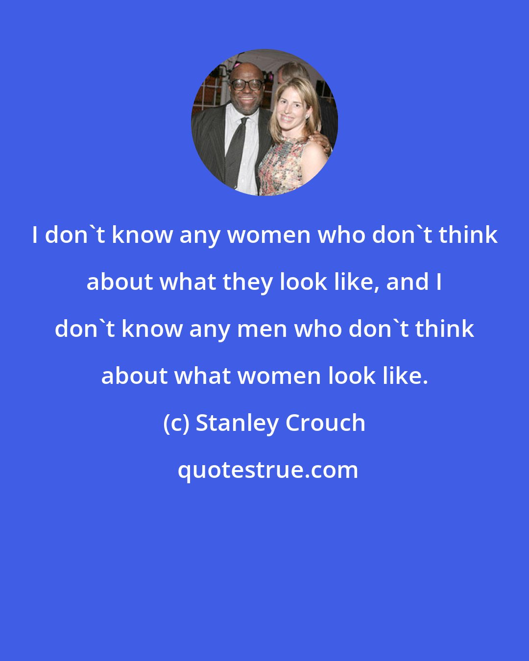 Stanley Crouch: I don't know any women who don't think about what they look like, and I don't know any men who don't think about what women look like.