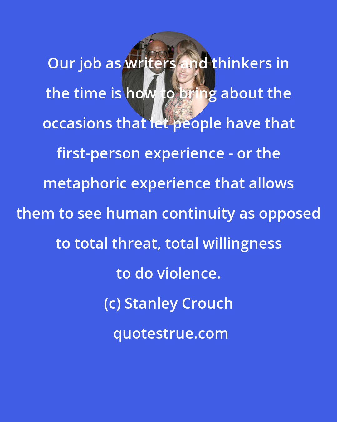 Stanley Crouch: Our job as writers and thinkers in the time is how to bring about the occasions that let people have that first-person experience - or the metaphoric experience that allows them to see human continuity as opposed to total threat, total willingness to do violence.