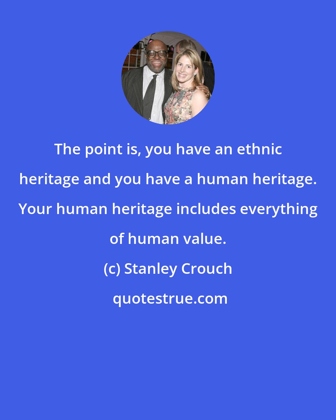 Stanley Crouch: The point is, you have an ethnic heritage and you have a human heritage. Your human heritage includes everything of human value.