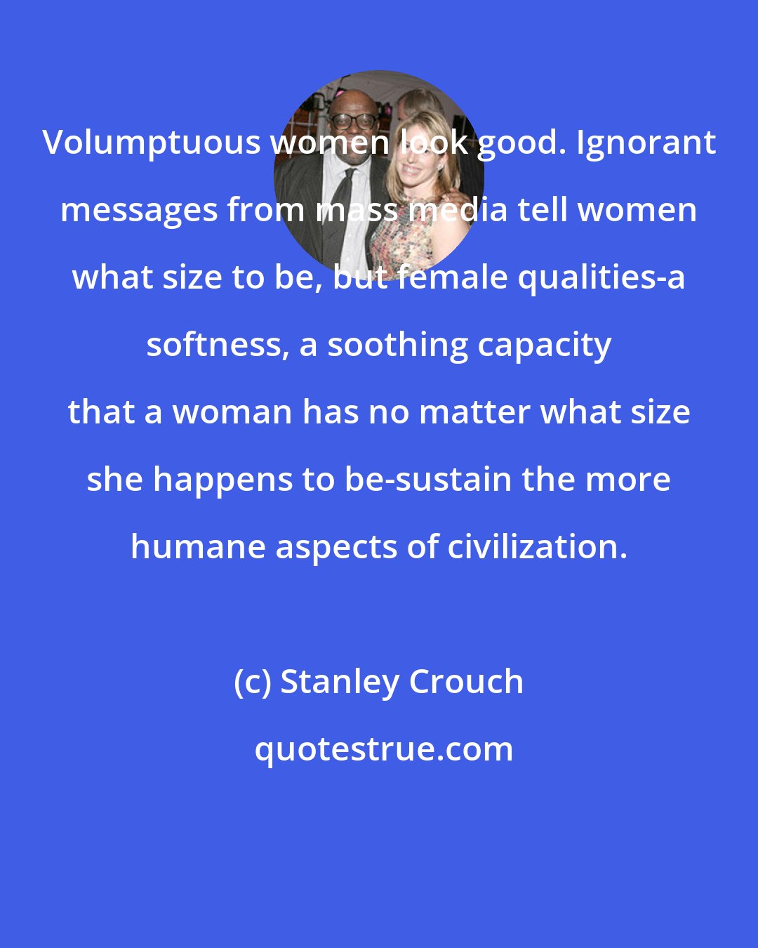 Stanley Crouch: Volumptuous women look good. Ignorant messages from mass media tell women what size to be, but female qualities-a softness, a soothing capacity that a woman has no matter what size she happens to be-sustain the more humane aspects of civilization.