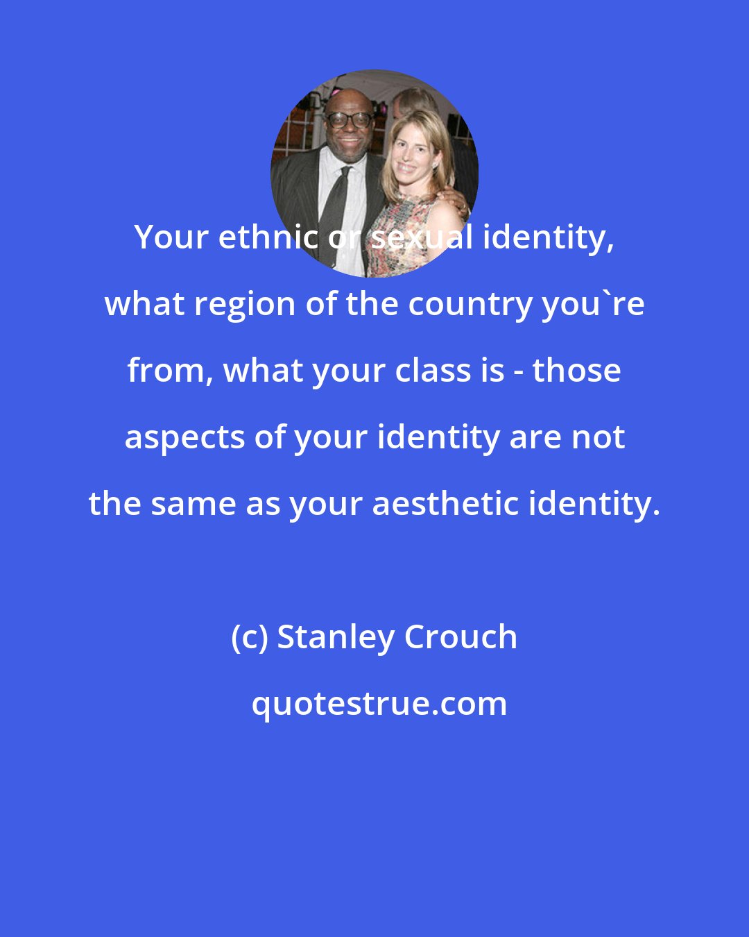 Stanley Crouch: Your ethnic or sexual identity, what region of the country you're from, what your class is - those aspects of your identity are not the same as your aesthetic identity.