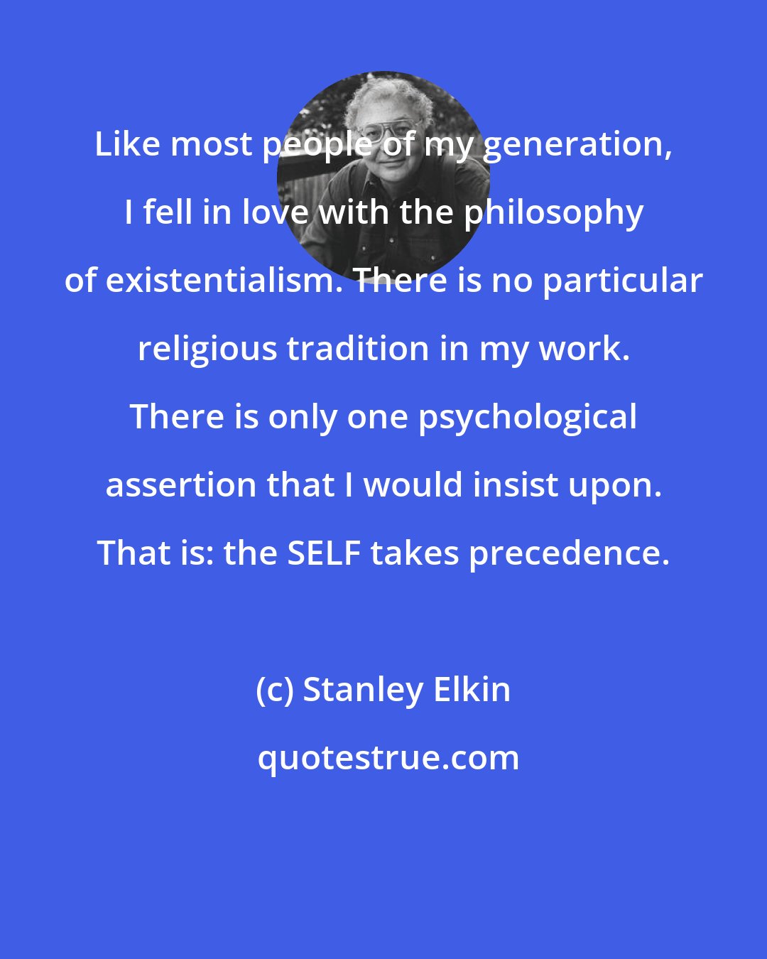 Stanley Elkin: Like most people of my generation, I fell in love with the philosophy of existentialism. There is no particular religious tradition in my work. There is only one psychological assertion that I would insist upon. That is: the SELF takes precedence.