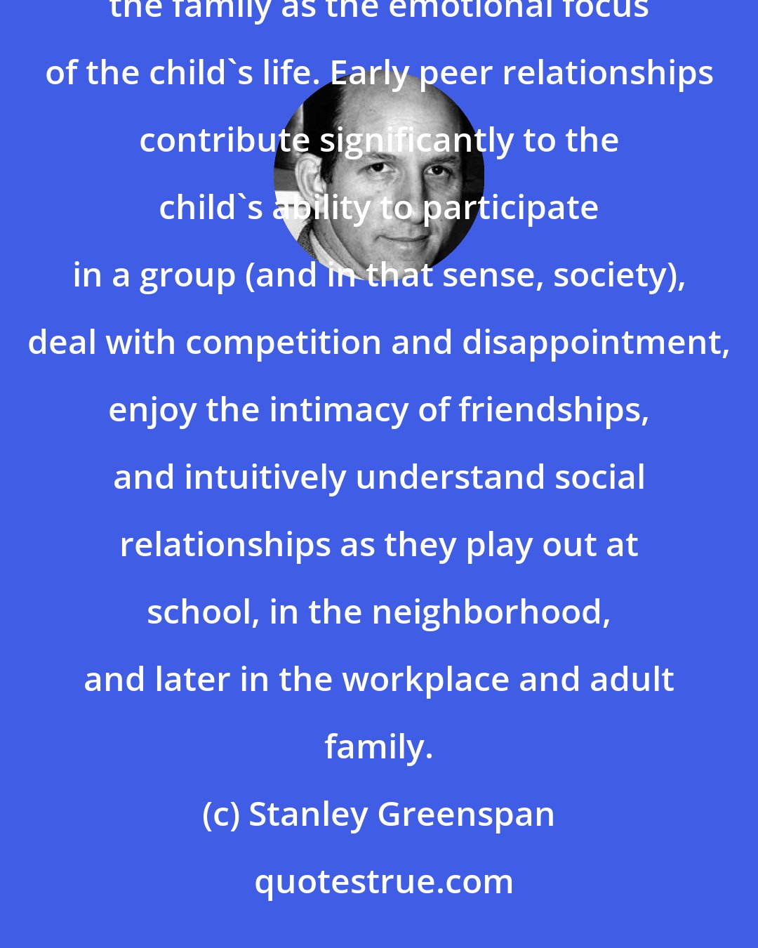 Stanley Greenspan: A new world of complex relationships and feelings opens up when the peer group takes its place alongside the family as the emotional focus of the child's life. Early peer relationships contribute significantly to the child's ability to participate in a group (and in that sense, society), deal with competition and disappointment, enjoy the intimacy of friendships, and intuitively understand social relationships as they play out at school, in the neighborhood, and later in the workplace and adult family.