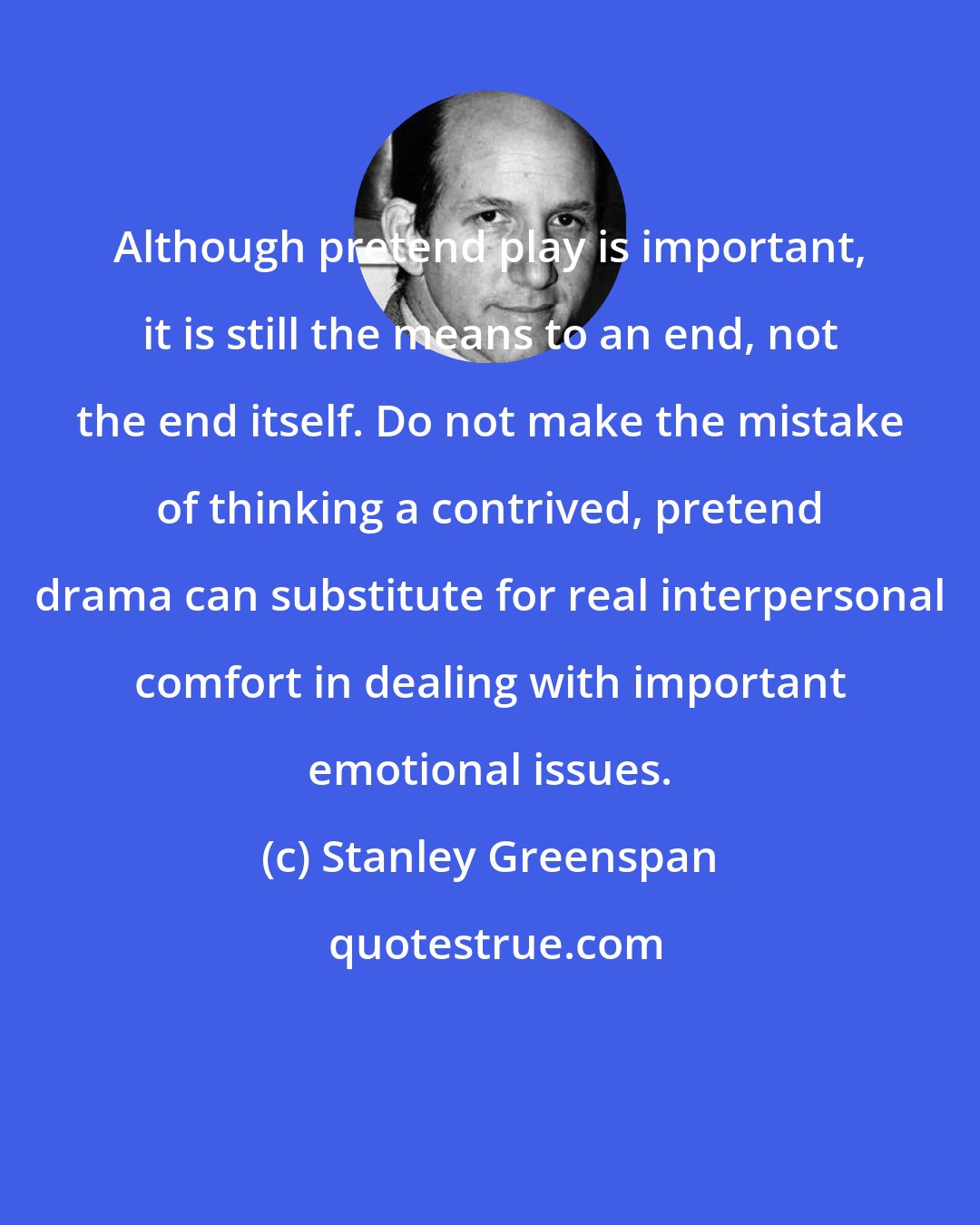 Stanley Greenspan: Although pretend play is important, it is still the means to an end, not the end itself. Do not make the mistake of thinking a contrived, pretend drama can substitute for real interpersonal comfort in dealing with important emotional issues.