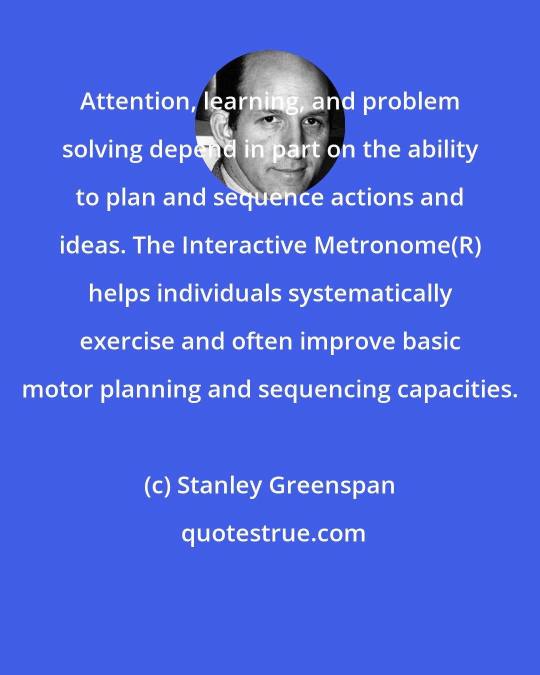 Stanley Greenspan: Attention, learning, and problem solving depend in part on the ability to plan and sequence actions and ideas. The Interactive Metronome(R) helps individuals systematically exercise and often improve basic motor planning and sequencing capacities.
