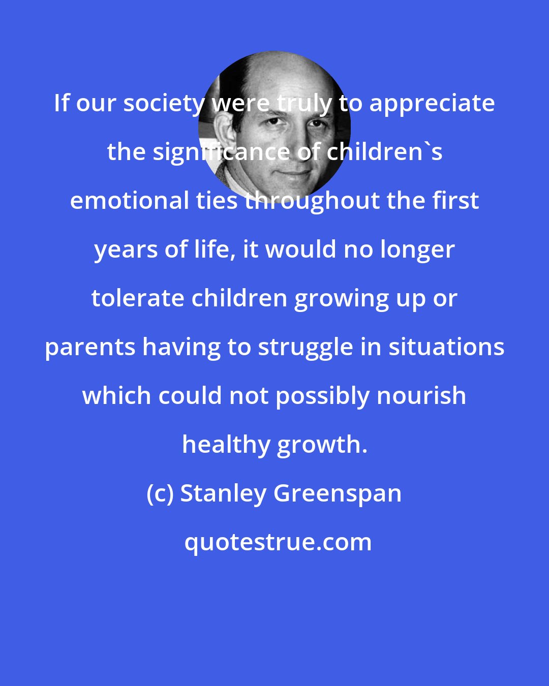 Stanley Greenspan: If our society were truly to appreciate the significance of children's emotional ties throughout the first years of life, it would no longer tolerate children growing up or parents having to struggle in situations which could not possibly nourish healthy growth.