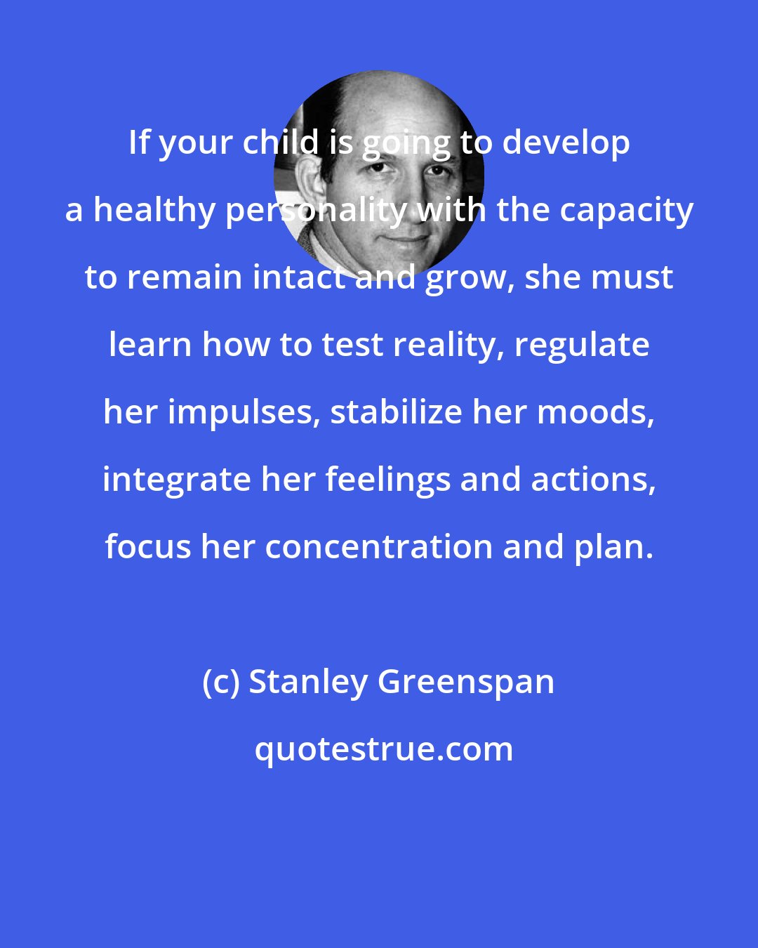 Stanley Greenspan: If your child is going to develop a healthy personality with the capacity to remain intact and grow, she must learn how to test reality, regulate her impulses, stabilize her moods, integrate her feelings and actions, focus her concentration and plan.