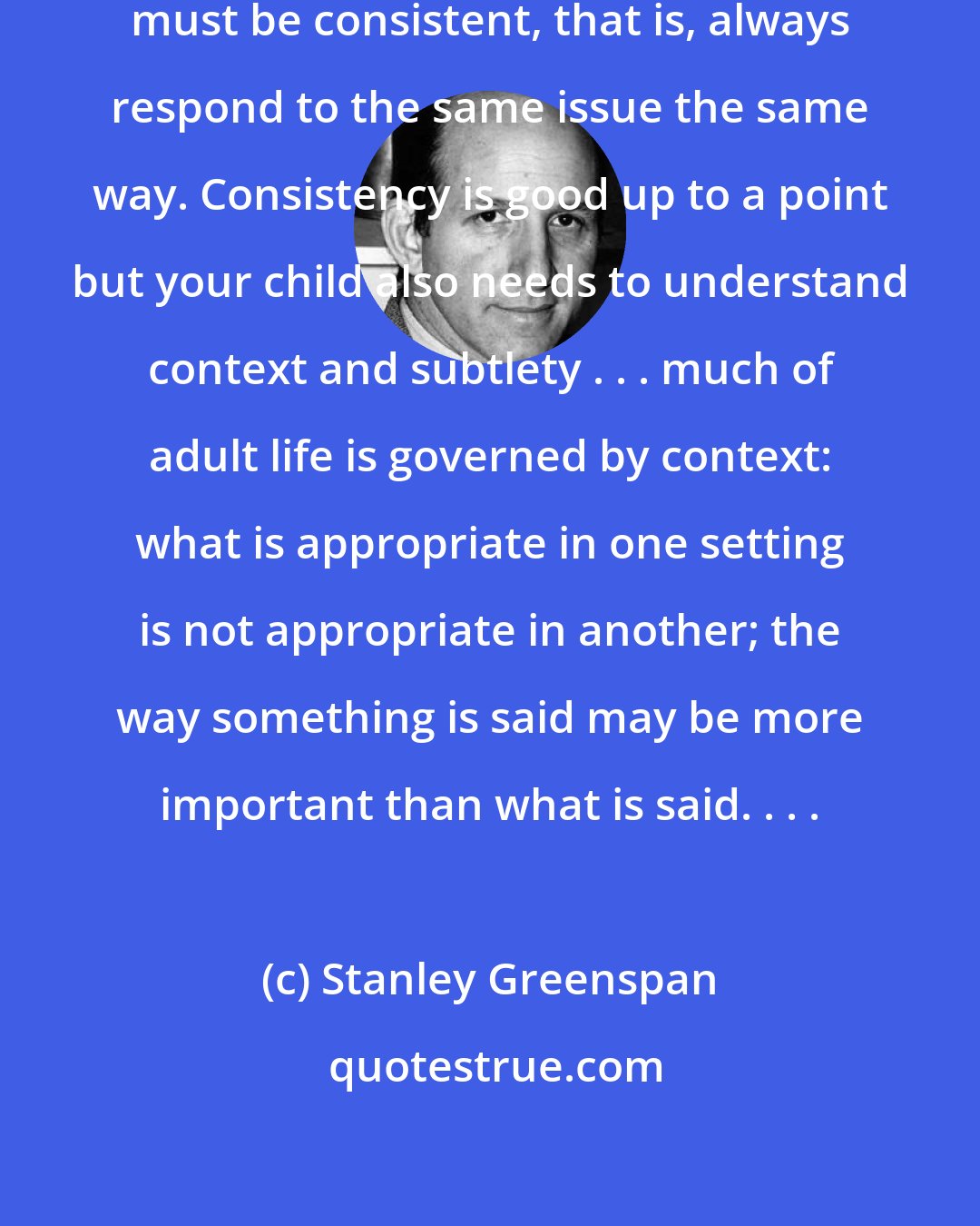 Stanley Greenspan: Parents are led to believe that they must be consistent, that is, always respond to the same issue the same way. Consistency is good up to a point but your child also needs to understand context and subtlety . . . much of adult life is governed by context: what is appropriate in one setting is not appropriate in another; the way something is said may be more important than what is said. . . .