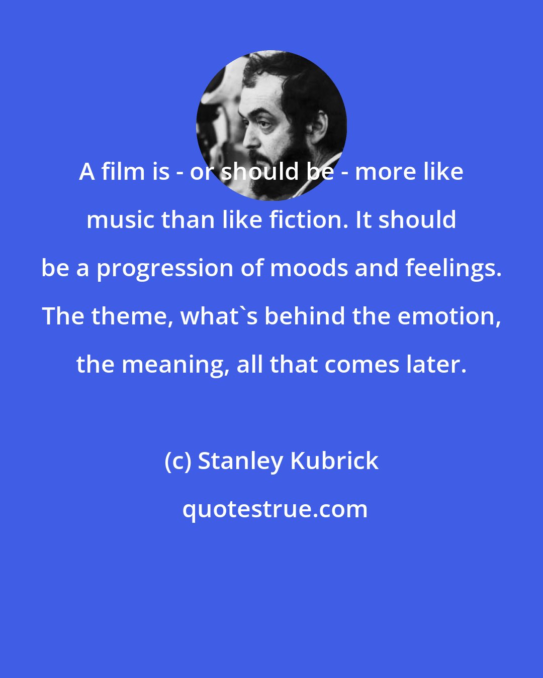Stanley Kubrick: A film is - or should be - more like music than like fiction. It should be a progression of moods and feelings. The theme, what's behind the emotion, the meaning, all that comes later.