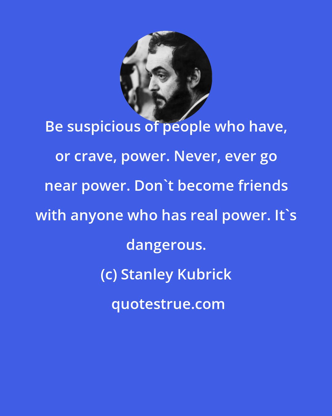 Stanley Kubrick: Be suspicious of people who have, or crave, power. Never, ever go near power. Don't become friends with anyone who has real power. It's dangerous.