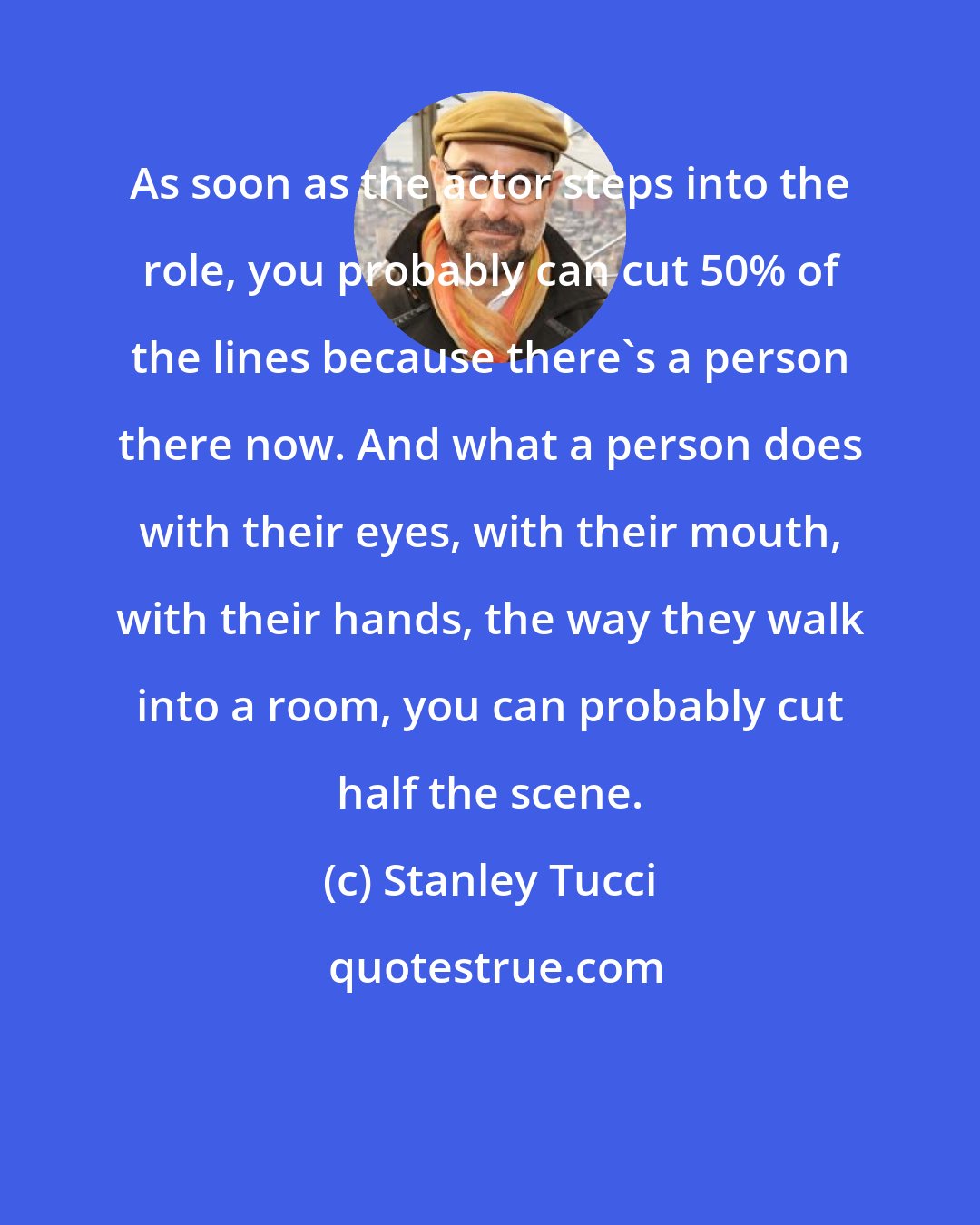 Stanley Tucci: As soon as the actor steps into the role, you probably can cut 50% of the lines because there's a person there now. And what a person does with their eyes, with their mouth, with their hands, the way they walk into a room, you can probably cut half the scene.