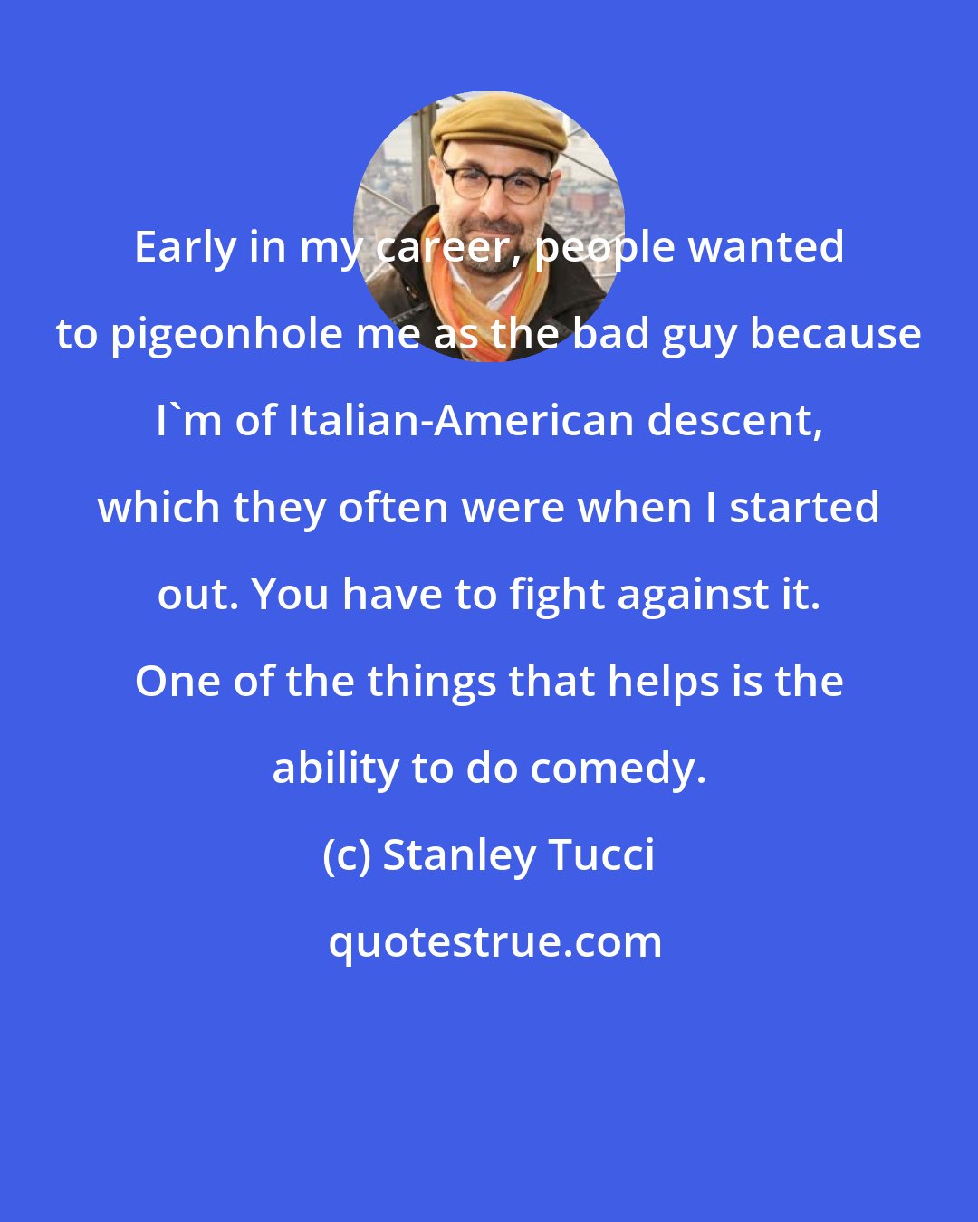 Stanley Tucci: Early in my career, people wanted to pigeonhole me as the bad guy because I'm of Italian-American descent, which they often were when I started out. You have to fight against it. One of the things that helps is the ability to do comedy.