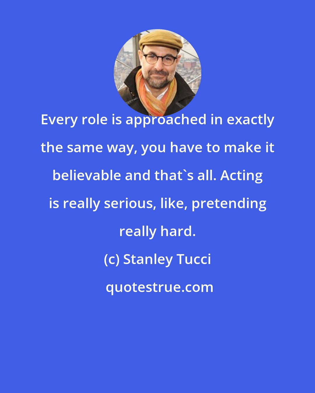 Stanley Tucci: Every role is approached in exactly the same way, you have to make it believable and that's all. Acting is really serious, like, pretending really hard.