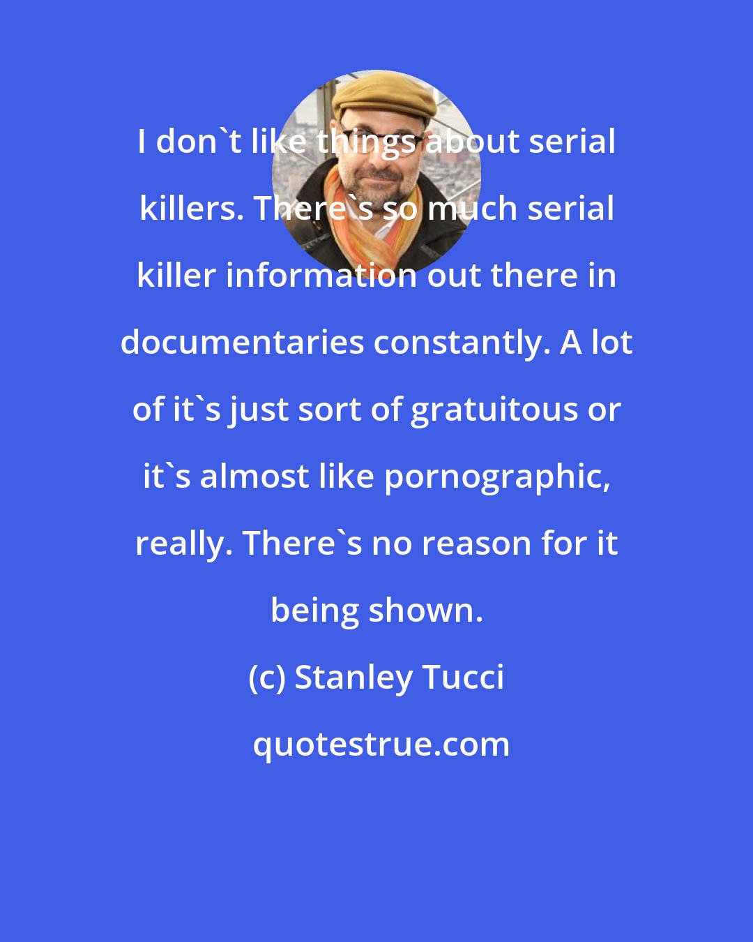 Stanley Tucci: I don't like things about serial killers. There's so much serial killer information out there in documentaries constantly. A lot of it's just sort of gratuitous or it's almost like pornographic, really. There's no reason for it being shown.