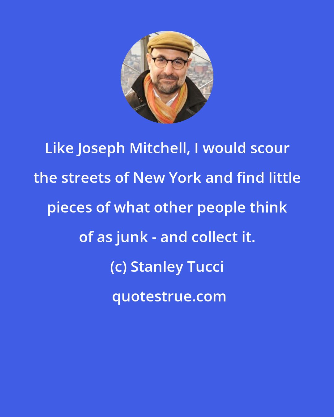 Stanley Tucci: Like Joseph Mitchell, I would scour the streets of New York and find little pieces of what other people think of as junk - and collect it.