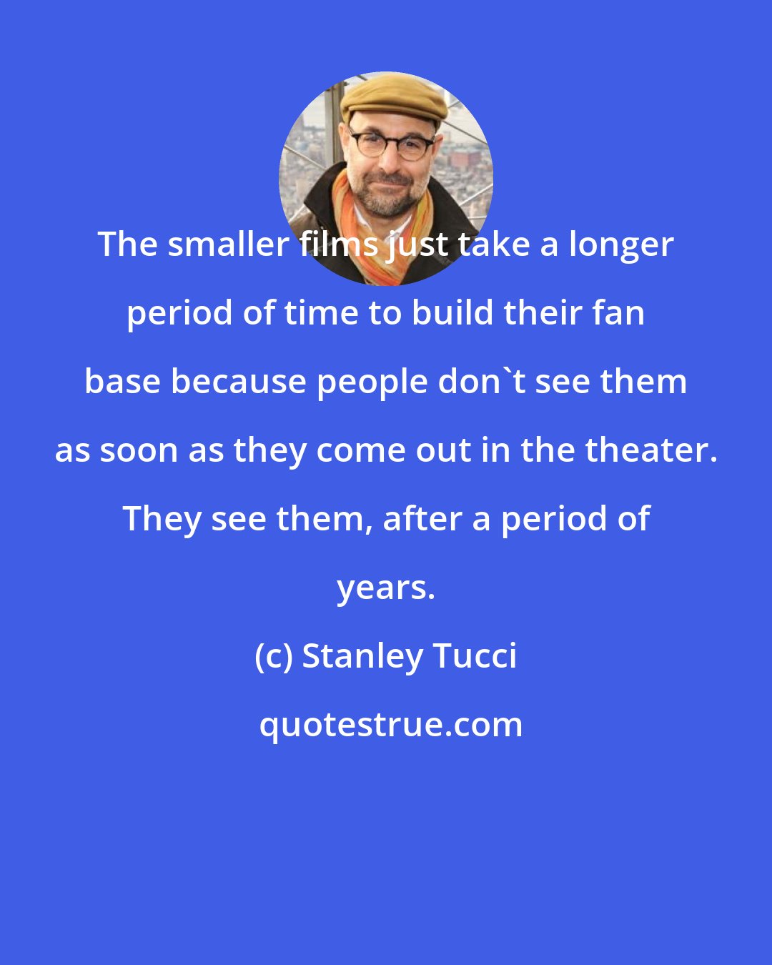 Stanley Tucci: The smaller films just take a longer period of time to build their fan base because people don't see them as soon as they come out in the theater. They see them, after a period of years.