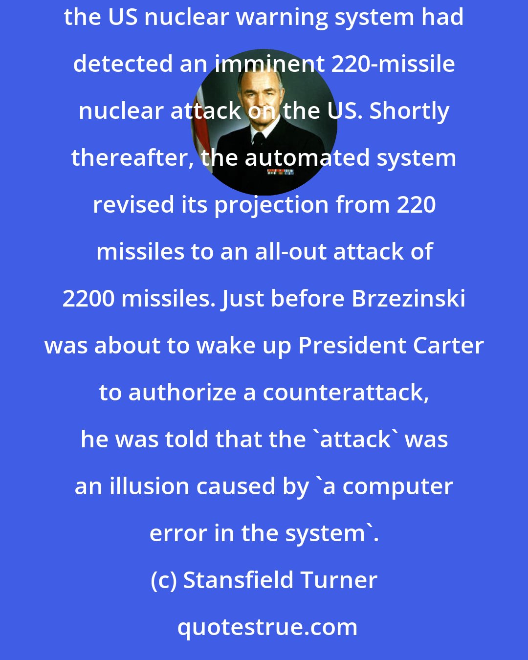Stansfield Turner: At 2:26 AM on 3 June 1980, Colonel William Odom of the Strategic Air Command alerted National Security Advisor Zbigniew Brzezinski that the US nuclear warning system had detected an imminent 220-missile nuclear attack on the US. Shortly thereafter, the automated system revised its projection from 220 missiles to an all-out attack of 2200 missiles. Just before Brzezinski was about to wake up President Carter to authorize a counterattack, he was told that the 'attack' was an illusion caused by 'a computer error in the system'.