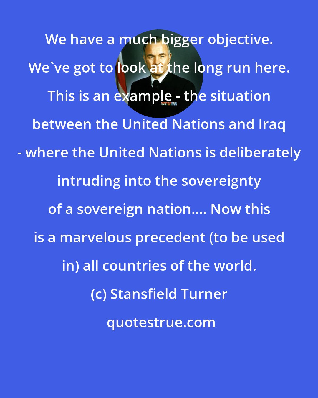 Stansfield Turner: We have a much bigger objective. We've got to look at the long run here. This is an example - the situation between the United Nations and Iraq - where the United Nations is deliberately intruding into the sovereignty of a sovereign nation.... Now this is a marvelous precedent (to be used in) all countries of the world.